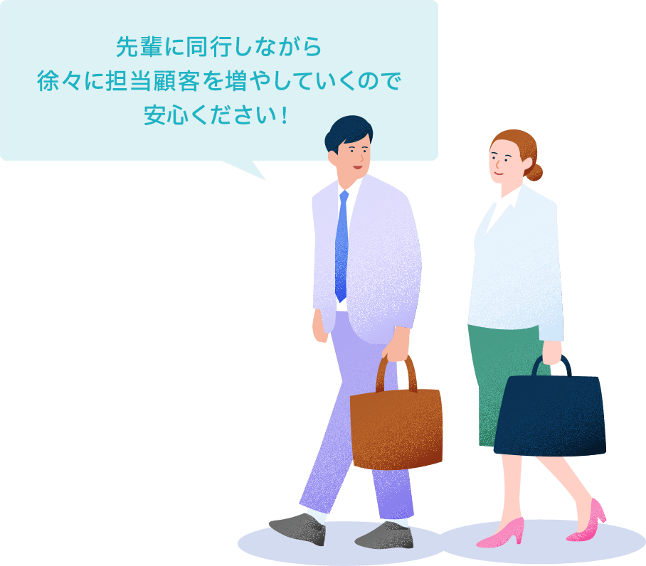 先輩に同行しながら徐々に担当顧客を増やしていくので安心ください!